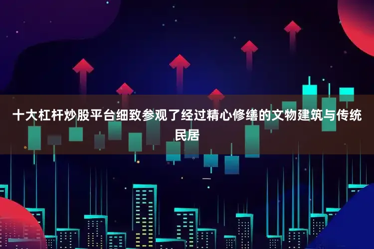 十大杠杆炒股平台细致参观了经过精心修缮的文物建筑与传统民居