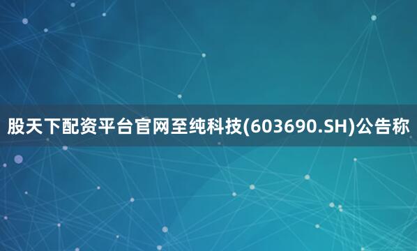 股天下配资平台官网至纯科技(603690.SH)公告称
